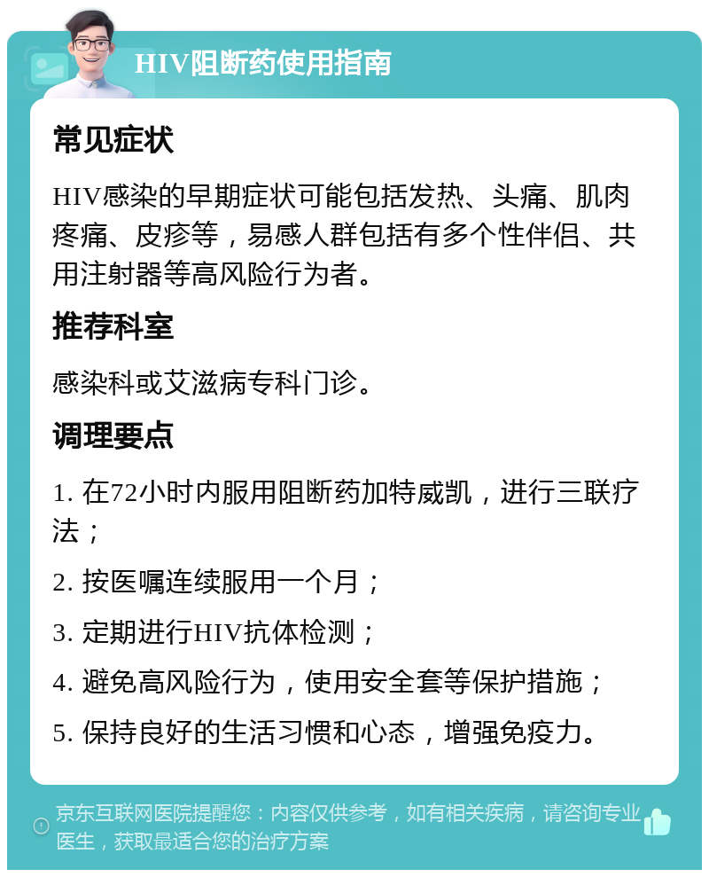 HIV阻断药使用指南 常见症状 HIV感染的早期症状可能包括发热、头痛、肌肉疼痛、皮疹等，易感人群包括有多个性伴侣、共用注射器等高风险行为者。 推荐科室 感染科或艾滋病专科门诊。 调理要点 1. 在72小时内服用阻断药加特威凯，进行三联疗法； 2. 按医嘱连续服用一个月； 3. 定期进行HIV抗体检测； 4. 避免高风险行为，使用安全套等保护措施； 5. 保持良好的生活习惯和心态，增强免疫力。