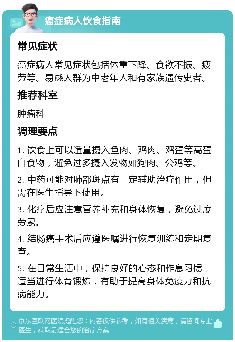 癌症病人饮食指南 常见症状 癌症病人常见症状包括体重下降、食欲不振、疲劳等。易感人群为中老年人和有家族遗传史者。 推荐科室 肿瘤科 调理要点 1. 饮食上可以适量摄入鱼肉、鸡肉、鸡蛋等高蛋白食物，避免过多摄入发物如狗肉、公鸡等。 2. 中药可能对肺部斑点有一定辅助治疗作用，但需在医生指导下使用。 3. 化疗后应注意营养补充和身体恢复，避免过度劳累。 4. 结肠癌手术后应遵医嘱进行恢复训练和定期复查。 5. 在日常生活中，保持良好的心态和作息习惯，适当进行体育锻炼，有助于提高身体免疫力和抗病能力。