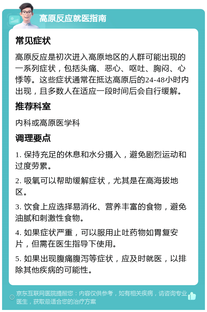 高原反应就医指南 常见症状 高原反应是初次进入高原地区的人群可能出现的一系列症状，包括头痛、恶心、呕吐、胸闷、心悸等。这些症状通常在抵达高原后的24-48小时内出现，且多数人在适应一段时间后会自行缓解。 推荐科室 内科或高原医学科 调理要点 1. 保持充足的休息和水分摄入，避免剧烈运动和过度劳累。 2. 吸氧可以帮助缓解症状，尤其是在高海拔地区。 3. 饮食上应选择易消化、营养丰富的食物，避免油腻和刺激性食物。 4. 如果症状严重，可以服用止吐药物如胃复安片，但需在医生指导下使用。 5. 如果出现腹痛腹泻等症状，应及时就医，以排除其他疾病的可能性。