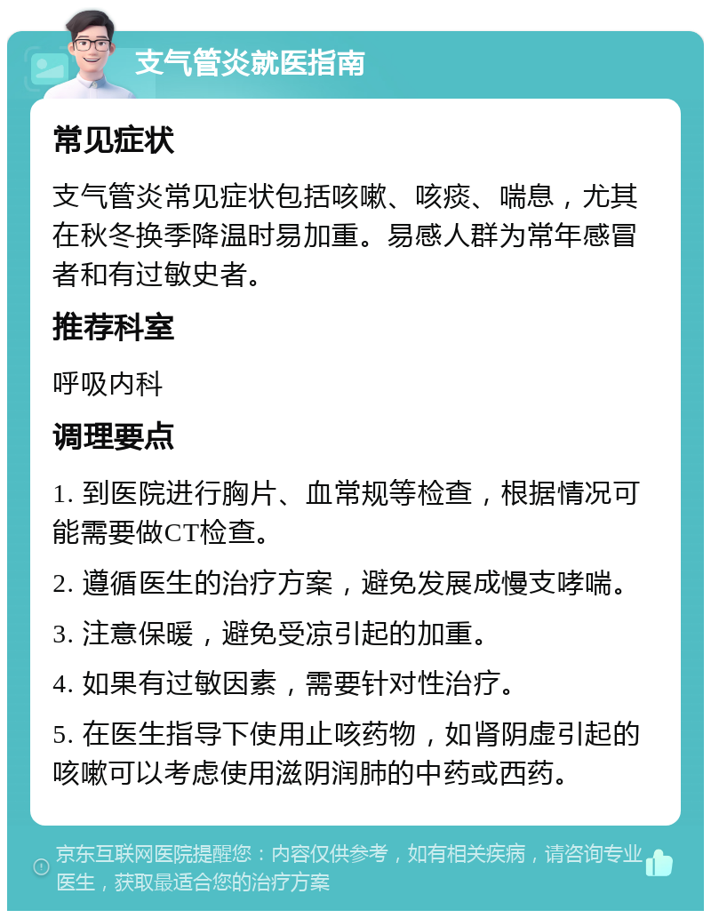 支气管炎就医指南 常见症状 支气管炎常见症状包括咳嗽、咳痰、喘息，尤其在秋冬换季降温时易加重。易感人群为常年感冒者和有过敏史者。 推荐科室 呼吸内科 调理要点 1. 到医院进行胸片、血常规等检查，根据情况可能需要做CT检查。 2. 遵循医生的治疗方案，避免发展成慢支哮喘。 3. 注意保暖，避免受凉引起的加重。 4. 如果有过敏因素，需要针对性治疗。 5. 在医生指导下使用止咳药物，如肾阴虚引起的咳嗽可以考虑使用滋阴润肺的中药或西药。