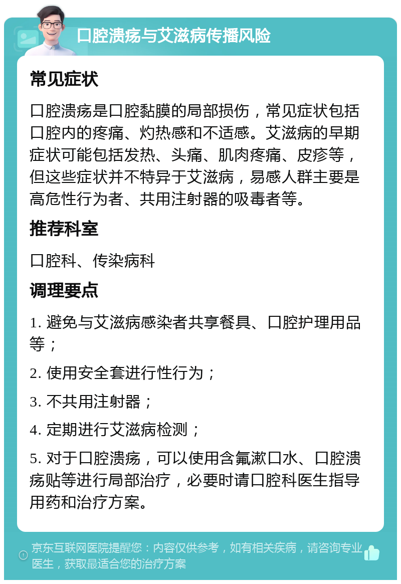 口腔溃疡与艾滋病传播风险 常见症状 口腔溃疡是口腔黏膜的局部损伤，常见症状包括口腔内的疼痛、灼热感和不适感。艾滋病的早期症状可能包括发热、头痛、肌肉疼痛、皮疹等，但这些症状并不特异于艾滋病，易感人群主要是高危性行为者、共用注射器的吸毒者等。 推荐科室 口腔科、传染病科 调理要点 1. 避免与艾滋病感染者共享餐具、口腔护理用品等； 2. 使用安全套进行性行为； 3. 不共用注射器； 4. 定期进行艾滋病检测； 5. 对于口腔溃疡，可以使用含氟漱口水、口腔溃疡贴等进行局部治疗，必要时请口腔科医生指导用药和治疗方案。