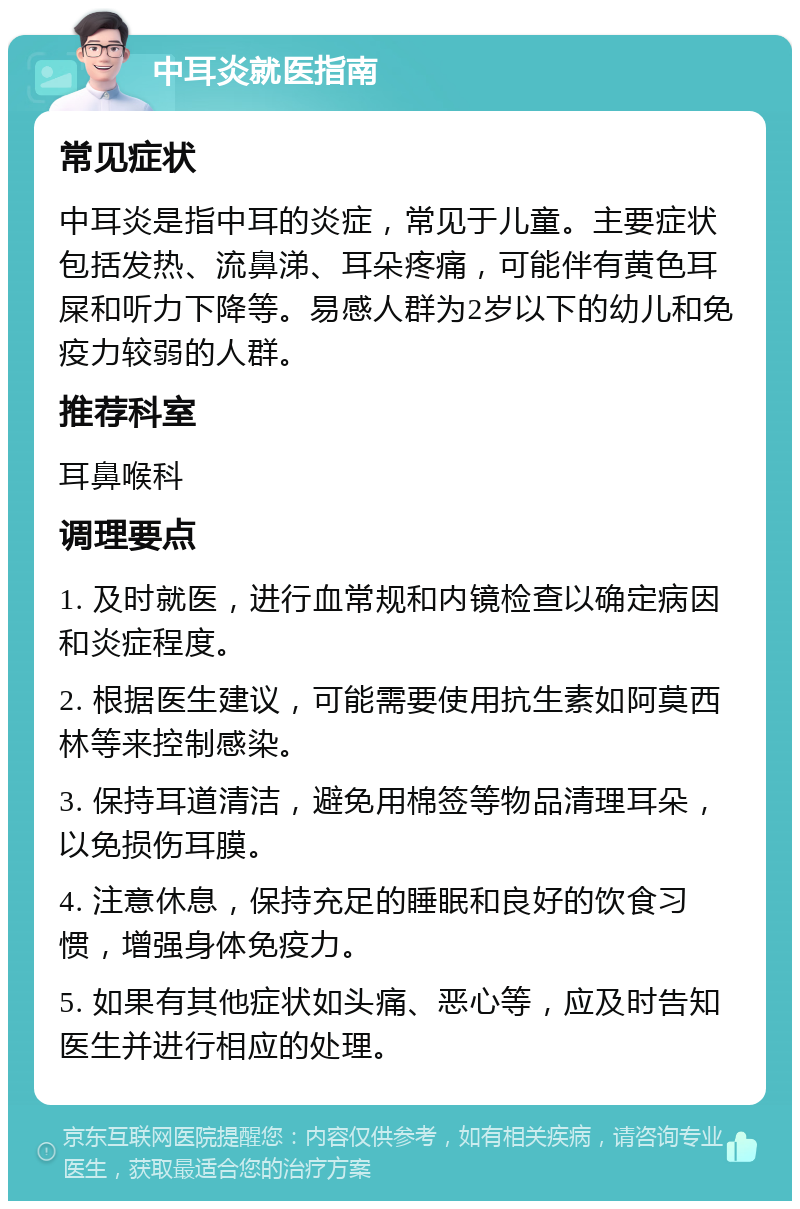 中耳炎就医指南 常见症状 中耳炎是指中耳的炎症，常见于儿童。主要症状包括发热、流鼻涕、耳朵疼痛，可能伴有黄色耳屎和听力下降等。易感人群为2岁以下的幼儿和免疫力较弱的人群。 推荐科室 耳鼻喉科 调理要点 1. 及时就医，进行血常规和内镜检查以确定病因和炎症程度。 2. 根据医生建议，可能需要使用抗生素如阿莫西林等来控制感染。 3. 保持耳道清洁，避免用棉签等物品清理耳朵，以免损伤耳膜。 4. 注意休息，保持充足的睡眠和良好的饮食习惯，增强身体免疫力。 5. 如果有其他症状如头痛、恶心等，应及时告知医生并进行相应的处理。