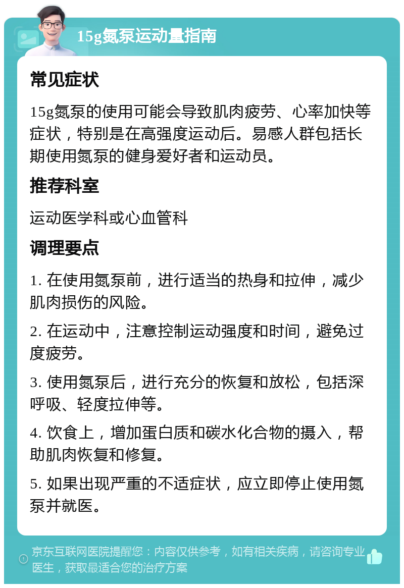 15g氮泵运动量指南 常见症状 15g氮泵的使用可能会导致肌肉疲劳、心率加快等症状，特别是在高强度运动后。易感人群包括长期使用氮泵的健身爱好者和运动员。 推荐科室 运动医学科或心血管科 调理要点 1. 在使用氮泵前，进行适当的热身和拉伸，减少肌肉损伤的风险。 2. 在运动中，注意控制运动强度和时间，避免过度疲劳。 3. 使用氮泵后，进行充分的恢复和放松，包括深呼吸、轻度拉伸等。 4. 饮食上，增加蛋白质和碳水化合物的摄入，帮助肌肉恢复和修复。 5. 如果出现严重的不适症状，应立即停止使用氮泵并就医。