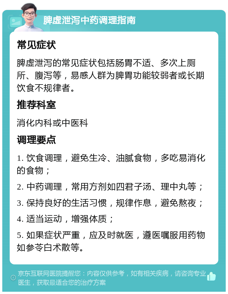 脾虚泄泻中药调理指南 常见症状 脾虚泄泻的常见症状包括肠胃不适、多次上厕所、腹泻等，易感人群为脾胃功能较弱者或长期饮食不规律者。 推荐科室 消化内科或中医科 调理要点 1. 饮食调理，避免生冷、油腻食物，多吃易消化的食物； 2. 中药调理，常用方剂如四君子汤、理中丸等； 3. 保持良好的生活习惯，规律作息，避免熬夜； 4. 适当运动，增强体质； 5. 如果症状严重，应及时就医，遵医嘱服用药物如参苓白术散等。