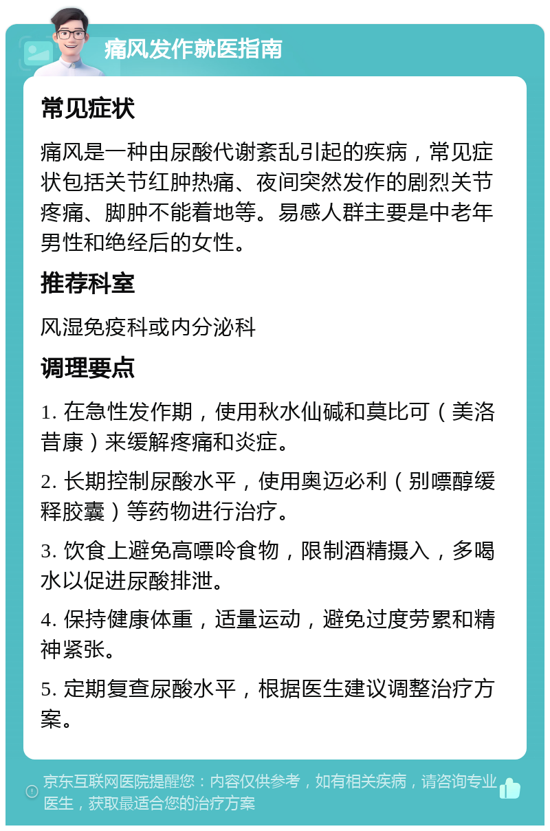 痛风发作就医指南 常见症状 痛风是一种由尿酸代谢紊乱引起的疾病，常见症状包括关节红肿热痛、夜间突然发作的剧烈关节疼痛、脚肿不能着地等。易感人群主要是中老年男性和绝经后的女性。 推荐科室 风湿免疫科或内分泌科 调理要点 1. 在急性发作期，使用秋水仙碱和莫比可（美洛昔康）来缓解疼痛和炎症。 2. 长期控制尿酸水平，使用奥迈必利（别嘌醇缓释胶囊）等药物进行治疗。 3. 饮食上避免高嘌呤食物，限制酒精摄入，多喝水以促进尿酸排泄。 4. 保持健康体重，适量运动，避免过度劳累和精神紧张。 5. 定期复查尿酸水平，根据医生建议调整治疗方案。