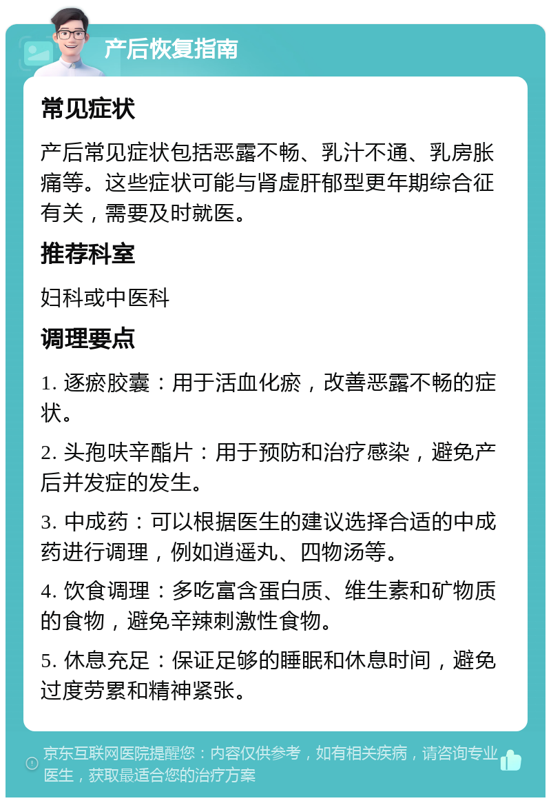 产后恢复指南 常见症状 产后常见症状包括恶露不畅、乳汁不通、乳房胀痛等。这些症状可能与肾虚肝郁型更年期综合征有关，需要及时就医。 推荐科室 妇科或中医科 调理要点 1. 逐瘀胶囊：用于活血化瘀，改善恶露不畅的症状。 2. 头孢呋辛酯片：用于预防和治疗感染，避免产后并发症的发生。 3. 中成药：可以根据医生的建议选择合适的中成药进行调理，例如逍遥丸、四物汤等。 4. 饮食调理：多吃富含蛋白质、维生素和矿物质的食物，避免辛辣刺激性食物。 5. 休息充足：保证足够的睡眠和休息时间，避免过度劳累和精神紧张。