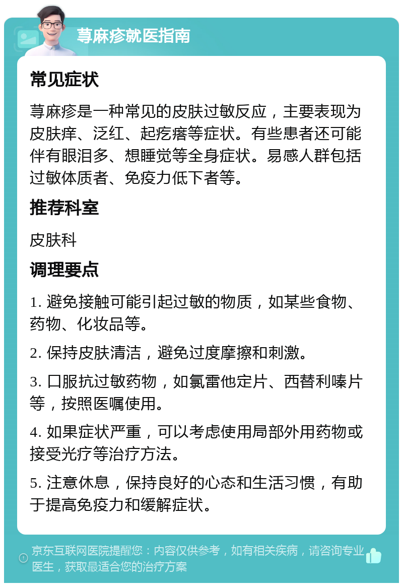 荨麻疹就医指南 常见症状 荨麻疹是一种常见的皮肤过敏反应，主要表现为皮肤痒、泛红、起疙瘩等症状。有些患者还可能伴有眼泪多、想睡觉等全身症状。易感人群包括过敏体质者、免疫力低下者等。 推荐科室 皮肤科 调理要点 1. 避免接触可能引起过敏的物质，如某些食物、药物、化妆品等。 2. 保持皮肤清洁，避免过度摩擦和刺激。 3. 口服抗过敏药物，如氯雷他定片、西替利嗪片等，按照医嘱使用。 4. 如果症状严重，可以考虑使用局部外用药物或接受光疗等治疗方法。 5. 注意休息，保持良好的心态和生活习惯，有助于提高免疫力和缓解症状。