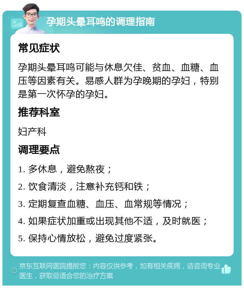 孕期头晕耳鸣的调理指南 常见症状 孕期头晕耳鸣可能与休息欠佳、贫血、血糖、血压等因素有关。易感人群为孕晚期的孕妇，特别是第一次怀孕的孕妇。 推荐科室 妇产科 调理要点 1. 多休息，避免熬夜； 2. 饮食清淡，注意补充钙和铁； 3. 定期复查血糖、血压、血常规等情况； 4. 如果症状加重或出现其他不适，及时就医； 5. 保持心情放松，避免过度紧张。