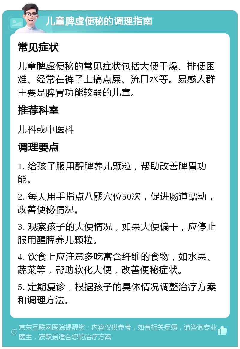 儿童脾虚便秘的调理指南 常见症状 儿童脾虚便秘的常见症状包括大便干燥、排便困难、经常在裤子上搞点屎、流口水等。易感人群主要是脾胃功能较弱的儿童。 推荐科室 儿科或中医科 调理要点 1. 给孩子服用醒脾养儿颗粒，帮助改善脾胃功能。 2. 每天用手指点八髎穴位50次，促进肠道蠕动，改善便秘情况。 3. 观察孩子的大便情况，如果大便偏干，应停止服用醒脾养儿颗粒。 4. 饮食上应注意多吃富含纤维的食物，如水果、蔬菜等，帮助软化大便，改善便秘症状。 5. 定期复诊，根据孩子的具体情况调整治疗方案和调理方法。