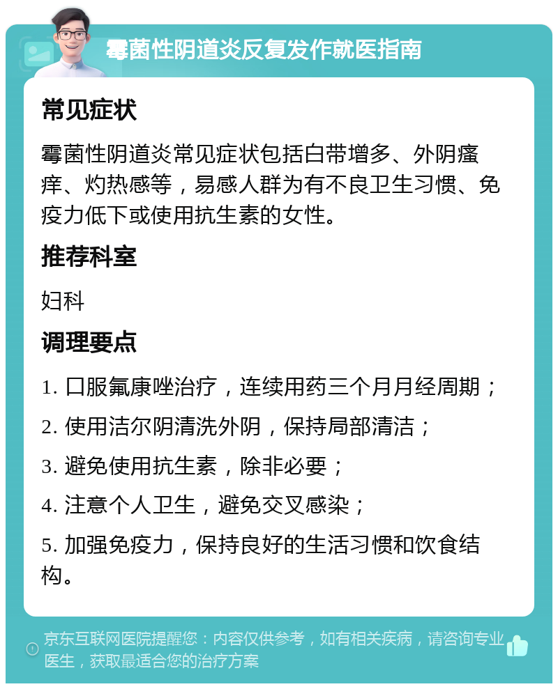 霉菌性阴道炎反复发作就医指南 常见症状 霉菌性阴道炎常见症状包括白带增多、外阴瘙痒、灼热感等，易感人群为有不良卫生习惯、免疫力低下或使用抗生素的女性。 推荐科室 妇科 调理要点 1. 口服氟康唑治疗，连续用药三个月月经周期； 2. 使用洁尔阴清洗外阴，保持局部清洁； 3. 避免使用抗生素，除非必要； 4. 注意个人卫生，避免交叉感染； 5. 加强免疫力，保持良好的生活习惯和饮食结构。