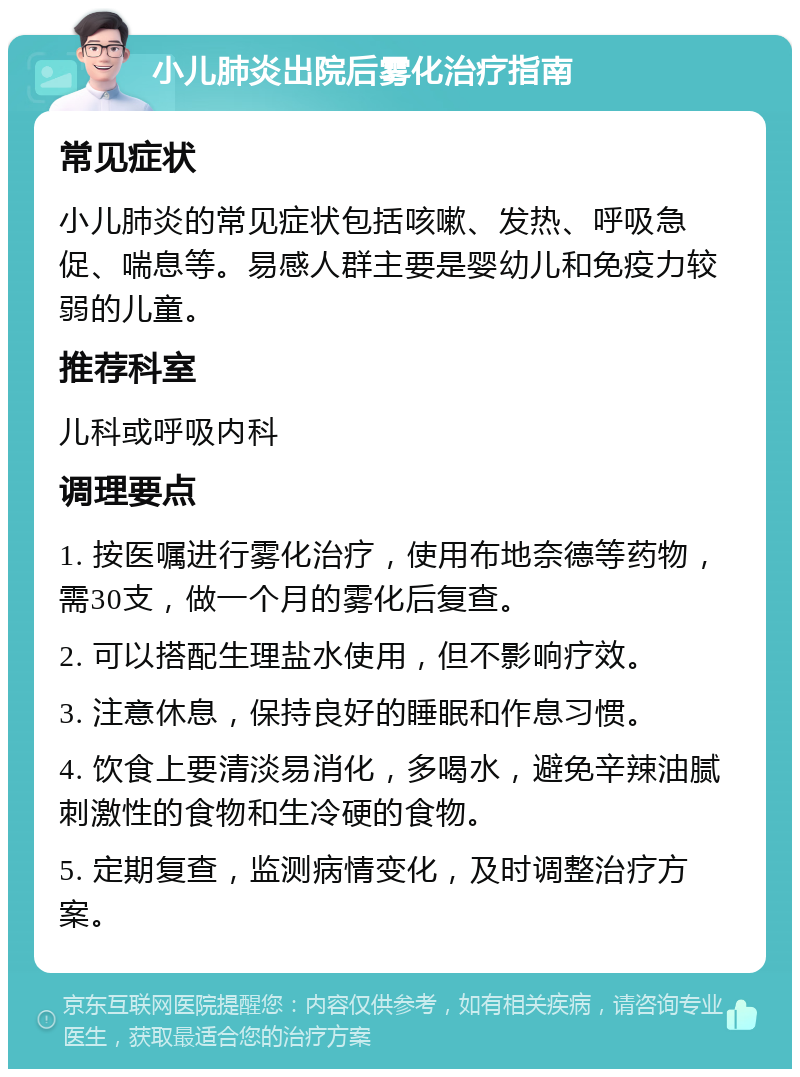 小儿肺炎出院后雾化治疗指南 常见症状 小儿肺炎的常见症状包括咳嗽、发热、呼吸急促、喘息等。易感人群主要是婴幼儿和免疫力较弱的儿童。 推荐科室 儿科或呼吸内科 调理要点 1. 按医嘱进行雾化治疗，使用布地奈德等药物，需30支，做一个月的雾化后复查。 2. 可以搭配生理盐水使用，但不影响疗效。 3. 注意休息，保持良好的睡眠和作息习惯。 4. 饮食上要清淡易消化，多喝水，避免辛辣油腻刺激性的食物和生冷硬的食物。 5. 定期复查，监测病情变化，及时调整治疗方案。