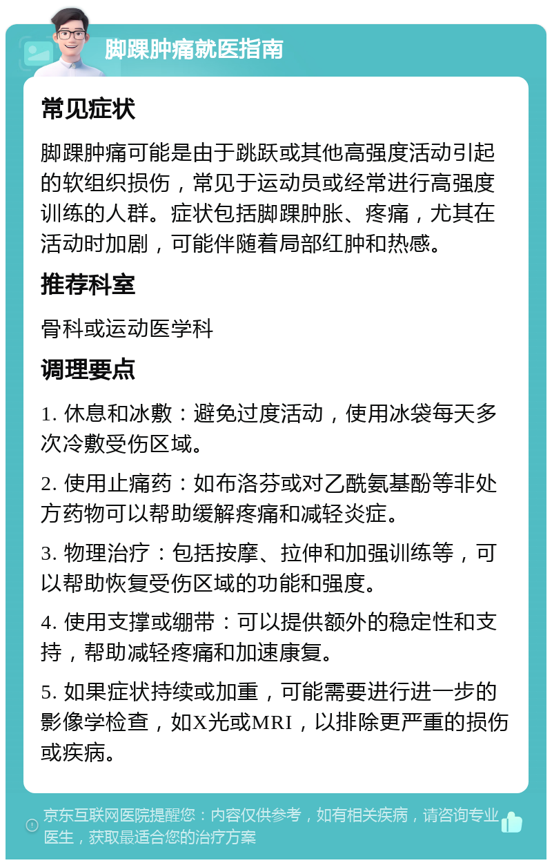 脚踝肿痛就医指南 常见症状 脚踝肿痛可能是由于跳跃或其他高强度活动引起的软组织损伤，常见于运动员或经常进行高强度训练的人群。症状包括脚踝肿胀、疼痛，尤其在活动时加剧，可能伴随着局部红肿和热感。 推荐科室 骨科或运动医学科 调理要点 1. 休息和冰敷：避免过度活动，使用冰袋每天多次冷敷受伤区域。 2. 使用止痛药：如布洛芬或对乙酰氨基酚等非处方药物可以帮助缓解疼痛和减轻炎症。 3. 物理治疗：包括按摩、拉伸和加强训练等，可以帮助恢复受伤区域的功能和强度。 4. 使用支撑或绷带：可以提供额外的稳定性和支持，帮助减轻疼痛和加速康复。 5. 如果症状持续或加重，可能需要进行进一步的影像学检查，如X光或MRI，以排除更严重的损伤或疾病。