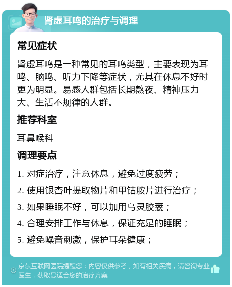 肾虚耳鸣的治疗与调理 常见症状 肾虚耳鸣是一种常见的耳鸣类型，主要表现为耳鸣、脑鸣、听力下降等症状，尤其在休息不好时更为明显。易感人群包括长期熬夜、精神压力大、生活不规律的人群。 推荐科室 耳鼻喉科 调理要点 1. 对症治疗，注意休息，避免过度疲劳； 2. 使用银杏叶提取物片和甲钴胺片进行治疗； 3. 如果睡眠不好，可以加用乌灵胶囊； 4. 合理安排工作与休息，保证充足的睡眠； 5. 避免噪音刺激，保护耳朵健康；