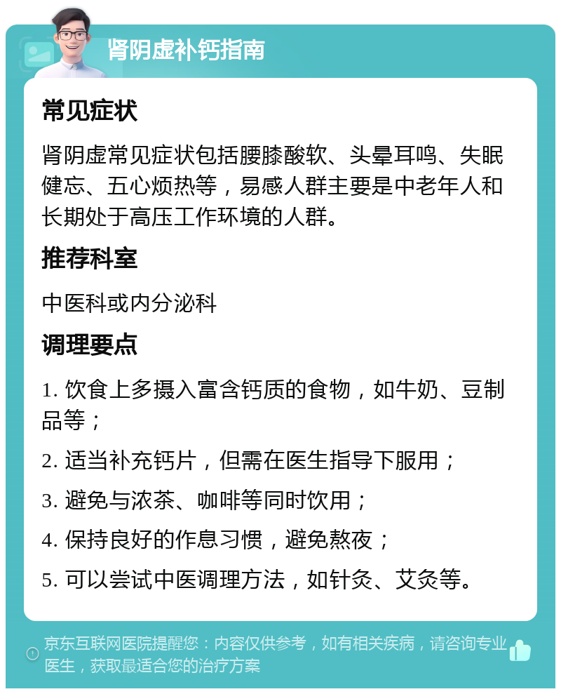 肾阴虚补钙指南 常见症状 肾阴虚常见症状包括腰膝酸软、头晕耳鸣、失眠健忘、五心烦热等，易感人群主要是中老年人和长期处于高压工作环境的人群。 推荐科室 中医科或内分泌科 调理要点 1. 饮食上多摄入富含钙质的食物，如牛奶、豆制品等； 2. 适当补充钙片，但需在医生指导下服用； 3. 避免与浓茶、咖啡等同时饮用； 4. 保持良好的作息习惯，避免熬夜； 5. 可以尝试中医调理方法，如针灸、艾灸等。