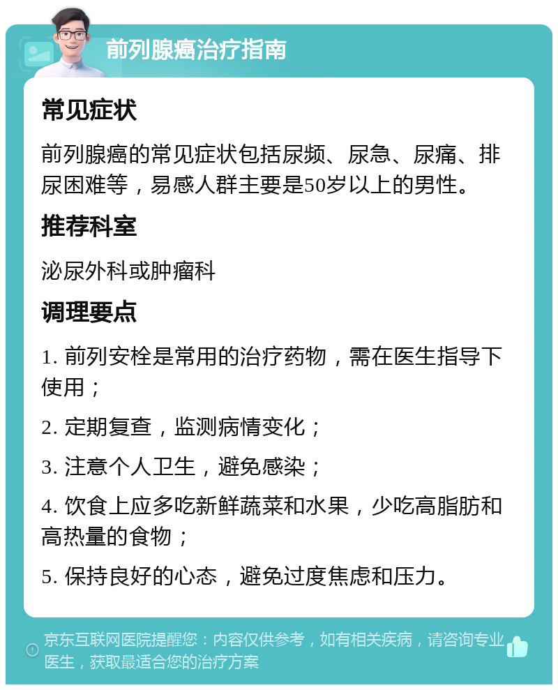 前列腺癌治疗指南 常见症状 前列腺癌的常见症状包括尿频、尿急、尿痛、排尿困难等，易感人群主要是50岁以上的男性。 推荐科室 泌尿外科或肿瘤科 调理要点 1. 前列安栓是常用的治疗药物，需在医生指导下使用； 2. 定期复查，监测病情变化； 3. 注意个人卫生，避免感染； 4. 饮食上应多吃新鲜蔬菜和水果，少吃高脂肪和高热量的食物； 5. 保持良好的心态，避免过度焦虑和压力。