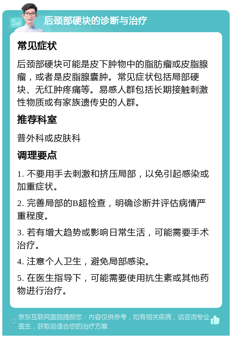 后颈部硬块的诊断与治疗 常见症状 后颈部硬块可能是皮下肿物中的脂肪瘤或皮脂腺瘤，或者是皮脂腺囊肿。常见症状包括局部硬块、无红肿疼痛等。易感人群包括长期接触刺激性物质或有家族遗传史的人群。 推荐科室 普外科或皮肤科 调理要点 1. 不要用手去刺激和挤压局部，以免引起感染或加重症状。 2. 完善局部的B超检查，明确诊断并评估病情严重程度。 3. 若有增大趋势或影响日常生活，可能需要手术治疗。 4. 注意个人卫生，避免局部感染。 5. 在医生指导下，可能需要使用抗生素或其他药物进行治疗。