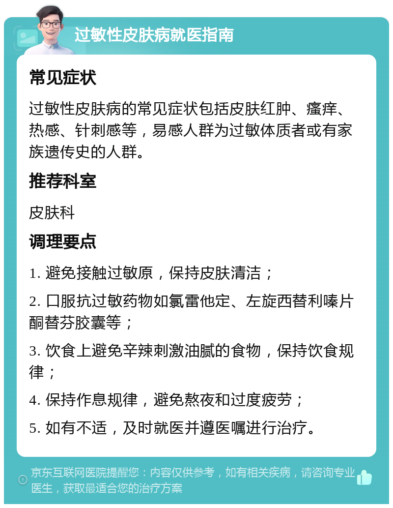 过敏性皮肤病就医指南 常见症状 过敏性皮肤病的常见症状包括皮肤红肿、瘙痒、热感、针刺感等，易感人群为过敏体质者或有家族遗传史的人群。 推荐科室 皮肤科 调理要点 1. 避免接触过敏原，保持皮肤清洁； 2. 口服抗过敏药物如氯雷他定、左旋西替利嗪片酮替芬胶囊等； 3. 饮食上避免辛辣刺激油腻的食物，保持饮食规律； 4. 保持作息规律，避免熬夜和过度疲劳； 5. 如有不适，及时就医并遵医嘱进行治疗。