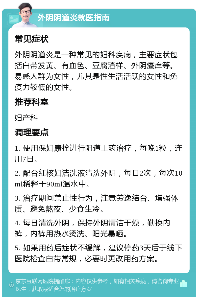 外阴阴道炎就医指南 常见症状 外阴阴道炎是一种常见的妇科疾病，主要症状包括白带发黄、有血色、豆腐渣样、外阴瘙痒等。易感人群为女性，尤其是性生活活跃的女性和免疫力较低的女性。 推荐科室 妇产科 调理要点 1. 使用保妇康栓进行阴道上药治疗，每晚1粒，连用7日。 2. 配合红核妇洁洗液清洗外阴，每日2次，每次10ml稀释于90ml温水中。 3. 治疗期间禁止性行为，注意劳逸结合、增强体质、避免熬夜、少食生冷。 4. 每日清洗外阴，保持外阴清洁干燥，勤换内裤，内裤用热水烫洗、阳光暴晒。 5. 如果用药后症状不缓解，建议停药3天后于线下医院检查白带常规，必要时更改用药方案。