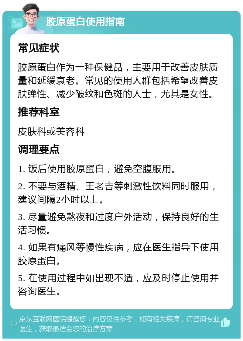 胶原蛋白使用指南 常见症状 胶原蛋白作为一种保健品，主要用于改善皮肤质量和延缓衰老。常见的使用人群包括希望改善皮肤弹性、减少皱纹和色斑的人士，尤其是女性。 推荐科室 皮肤科或美容科 调理要点 1. 饭后使用胶原蛋白，避免空腹服用。 2. 不要与酒精、王老吉等刺激性饮料同时服用，建议间隔2小时以上。 3. 尽量避免熬夜和过度户外活动，保持良好的生活习惯。 4. 如果有痛风等慢性疾病，应在医生指导下使用胶原蛋白。 5. 在使用过程中如出现不适，应及时停止使用并咨询医生。