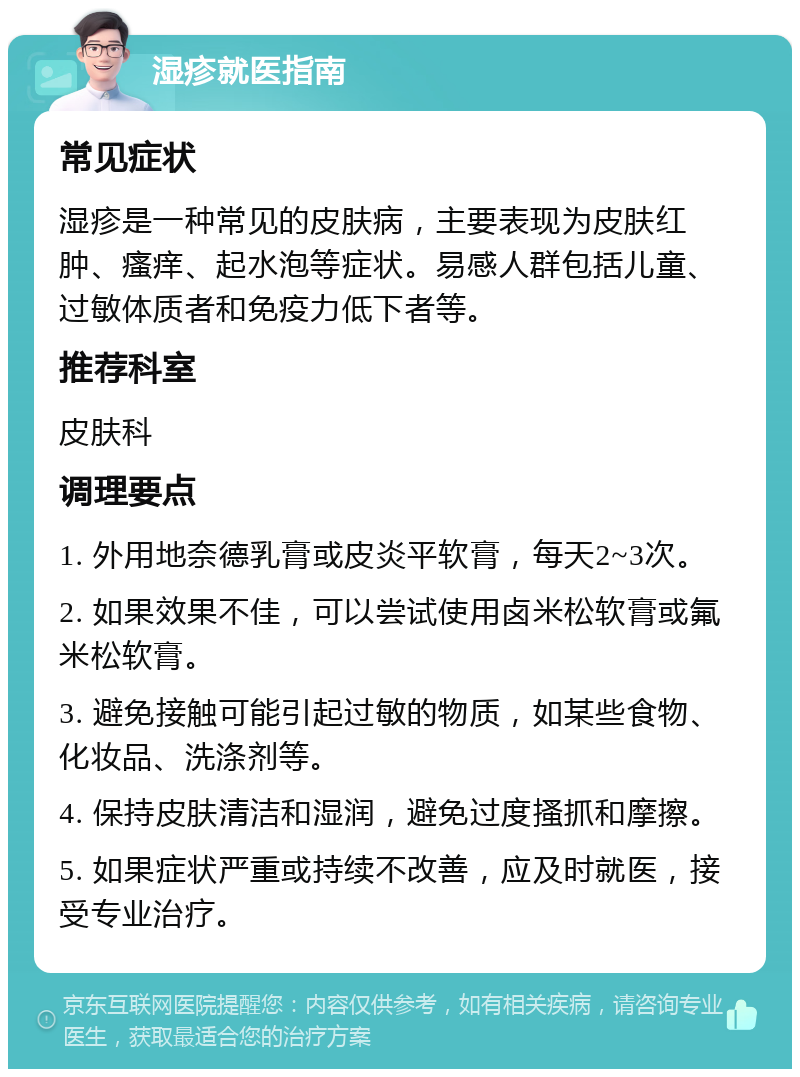 湿疹就医指南 常见症状 湿疹是一种常见的皮肤病，主要表现为皮肤红肿、瘙痒、起水泡等症状。易感人群包括儿童、过敏体质者和免疫力低下者等。 推荐科室 皮肤科 调理要点 1. 外用地奈德乳膏或皮炎平软膏，每天2~3次。 2. 如果效果不佳，可以尝试使用卤米松软膏或氟米松软膏。 3. 避免接触可能引起过敏的物质，如某些食物、化妆品、洗涤剂等。 4. 保持皮肤清洁和湿润，避免过度搔抓和摩擦。 5. 如果症状严重或持续不改善，应及时就医，接受专业治疗。