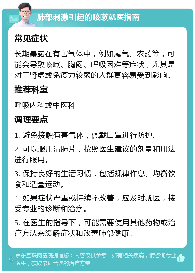 肺部刺激引起的咳嗽就医指南 常见症状 长期暴露在有害气体中，例如尾气、农药等，可能会导致咳嗽、胸闷、呼吸困难等症状，尤其是对于肾虚或免疫力较弱的人群更容易受到影响。 推荐科室 呼吸内科或中医科 调理要点 1. 避免接触有害气体，佩戴口罩进行防护。 2. 可以服用清肺片，按照医生建议的剂量和用法进行服用。 3. 保持良好的生活习惯，包括规律作息、均衡饮食和适量运动。 4. 如果症状严重或持续不改善，应及时就医，接受专业的诊断和治疗。 5. 在医生的指导下，可能需要使用其他药物或治疗方法来缓解症状和改善肺部健康。