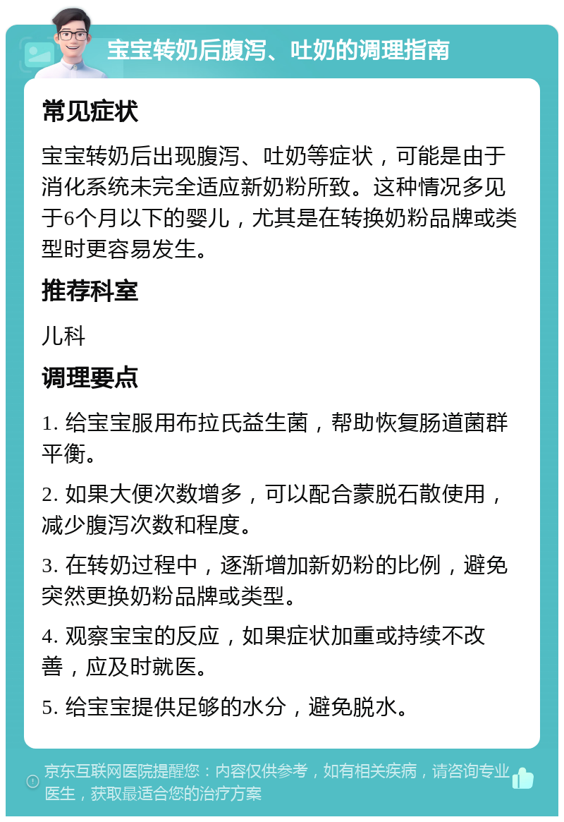 宝宝转奶后腹泻、吐奶的调理指南 常见症状 宝宝转奶后出现腹泻、吐奶等症状，可能是由于消化系统未完全适应新奶粉所致。这种情况多见于6个月以下的婴儿，尤其是在转换奶粉品牌或类型时更容易发生。 推荐科室 儿科 调理要点 1. 给宝宝服用布拉氏益生菌，帮助恢复肠道菌群平衡。 2. 如果大便次数增多，可以配合蒙脱石散使用，减少腹泻次数和程度。 3. 在转奶过程中，逐渐增加新奶粉的比例，避免突然更换奶粉品牌或类型。 4. 观察宝宝的反应，如果症状加重或持续不改善，应及时就医。 5. 给宝宝提供足够的水分，避免脱水。