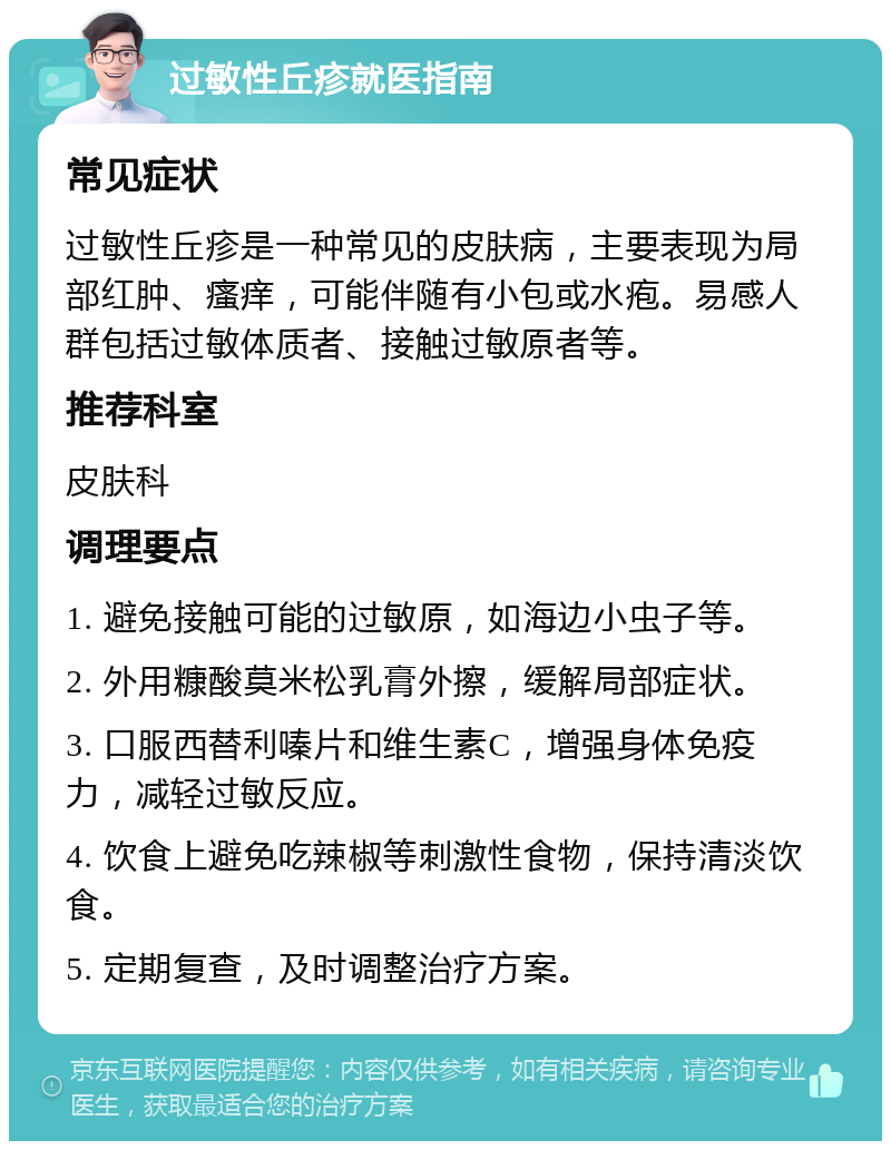 过敏性丘疹就医指南 常见症状 过敏性丘疹是一种常见的皮肤病，主要表现为局部红肿、瘙痒，可能伴随有小包或水疱。易感人群包括过敏体质者、接触过敏原者等。 推荐科室 皮肤科 调理要点 1. 避免接触可能的过敏原，如海边小虫子等。 2. 外用糠酸莫米松乳膏外擦，缓解局部症状。 3. 口服西替利嗪片和维生素C，增强身体免疫力，减轻过敏反应。 4. 饮食上避免吃辣椒等刺激性食物，保持清淡饮食。 5. 定期复查，及时调整治疗方案。