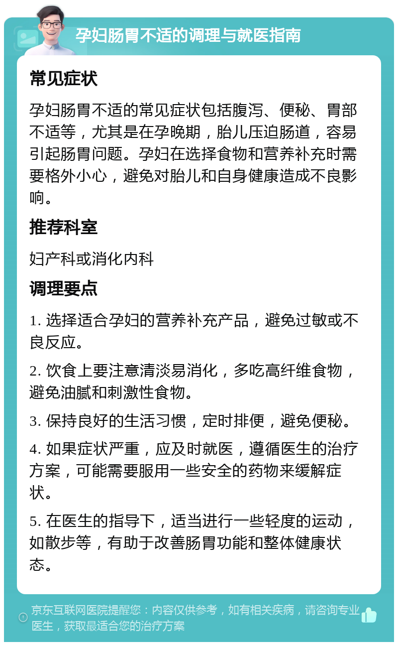 孕妇肠胃不适的调理与就医指南 常见症状 孕妇肠胃不适的常见症状包括腹泻、便秘、胃部不适等，尤其是在孕晚期，胎儿压迫肠道，容易引起肠胃问题。孕妇在选择食物和营养补充时需要格外小心，避免对胎儿和自身健康造成不良影响。 推荐科室 妇产科或消化内科 调理要点 1. 选择适合孕妇的营养补充产品，避免过敏或不良反应。 2. 饮食上要注意清淡易消化，多吃高纤维食物，避免油腻和刺激性食物。 3. 保持良好的生活习惯，定时排便，避免便秘。 4. 如果症状严重，应及时就医，遵循医生的治疗方案，可能需要服用一些安全的药物来缓解症状。 5. 在医生的指导下，适当进行一些轻度的运动，如散步等，有助于改善肠胃功能和整体健康状态。