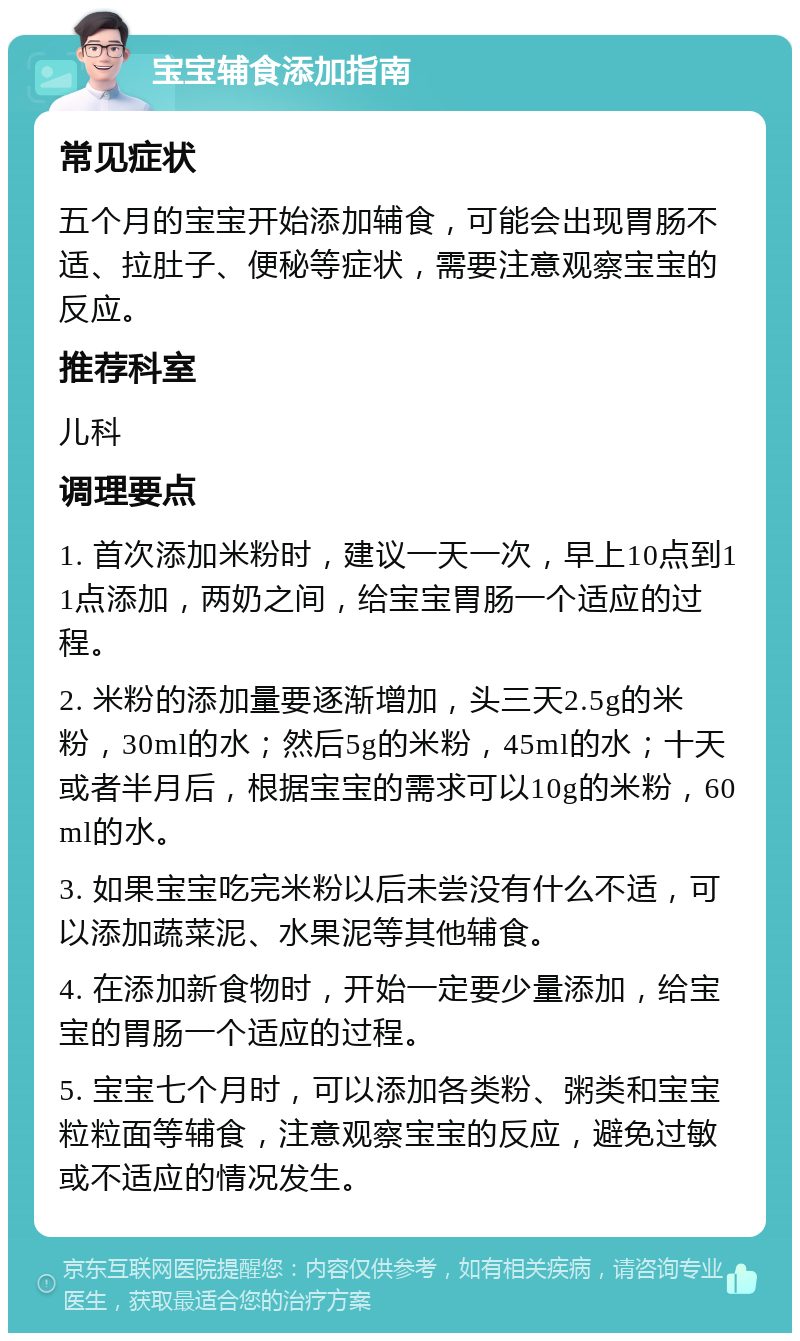 宝宝辅食添加指南 常见症状 五个月的宝宝开始添加辅食，可能会出现胃肠不适、拉肚子、便秘等症状，需要注意观察宝宝的反应。 推荐科室 儿科 调理要点 1. 首次添加米粉时，建议一天一次，早上10点到11点添加，两奶之间，给宝宝胃肠一个适应的过程。 2. 米粉的添加量要逐渐增加，头三天2.5g的米粉，30ml的水；然后5g的米粉，45ml的水；十天或者半月后，根据宝宝的需求可以10g的米粉，60ml的水。 3. 如果宝宝吃完米粉以后未尝没有什么不适，可以添加蔬菜泥、水果泥等其他辅食。 4. 在添加新食物时，开始一定要少量添加，给宝宝的胃肠一个适应的过程。 5. 宝宝七个月时，可以添加各类粉、粥类和宝宝粒粒面等辅食，注意观察宝宝的反应，避免过敏或不适应的情况发生。