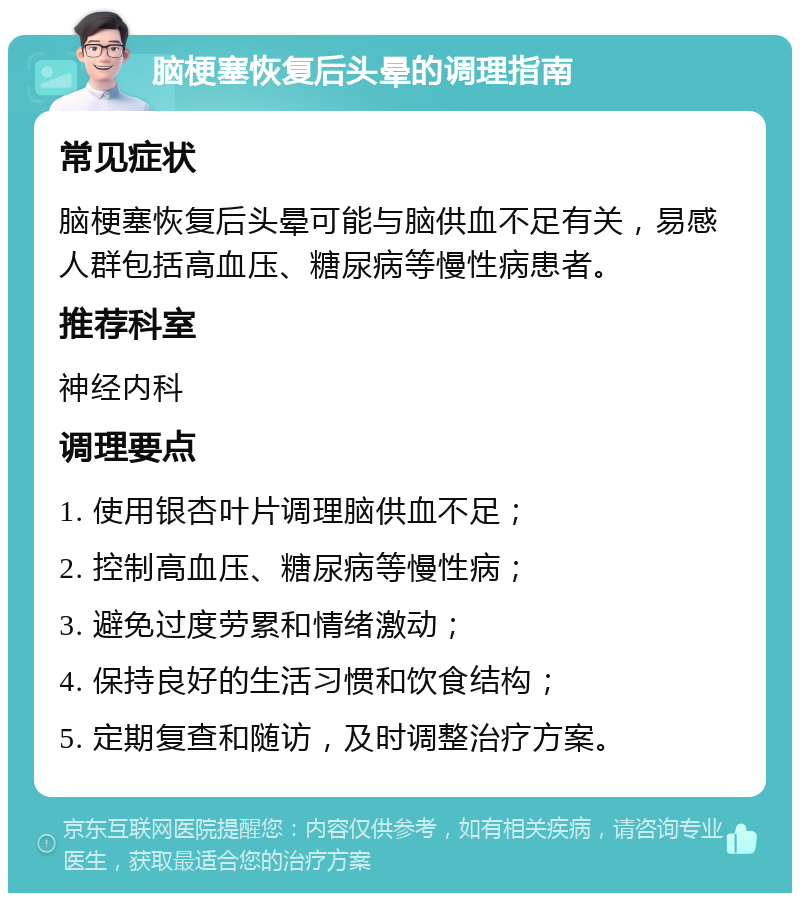 脑梗塞恢复后头晕的调理指南 常见症状 脑梗塞恢复后头晕可能与脑供血不足有关，易感人群包括高血压、糖尿病等慢性病患者。 推荐科室 神经内科 调理要点 1. 使用银杏叶片调理脑供血不足； 2. 控制高血压、糖尿病等慢性病； 3. 避免过度劳累和情绪激动； 4. 保持良好的生活习惯和饮食结构； 5. 定期复查和随访，及时调整治疗方案。