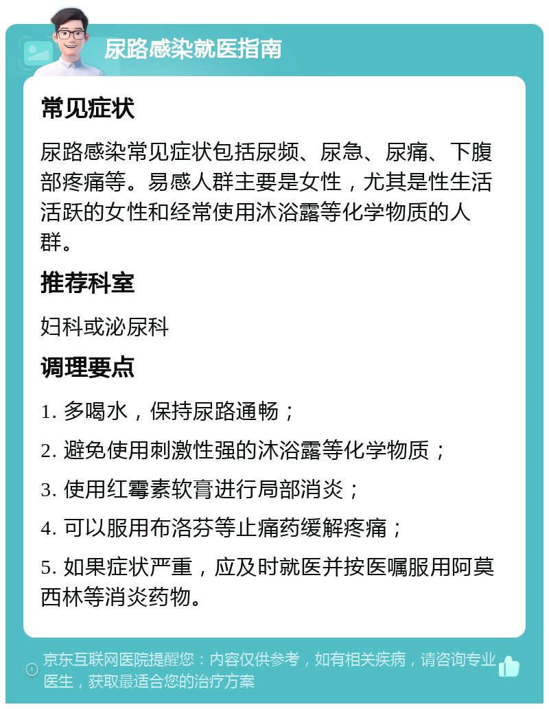 尿路感染就医指南 常见症状 尿路感染常见症状包括尿频、尿急、尿痛、下腹部疼痛等。易感人群主要是女性，尤其是性生活活跃的女性和经常使用沐浴露等化学物质的人群。 推荐科室 妇科或泌尿科 调理要点 1. 多喝水，保持尿路通畅； 2. 避免使用刺激性强的沐浴露等化学物质； 3. 使用红霉素软膏进行局部消炎； 4. 可以服用布洛芬等止痛药缓解疼痛； 5. 如果症状严重，应及时就医并按医嘱服用阿莫西林等消炎药物。