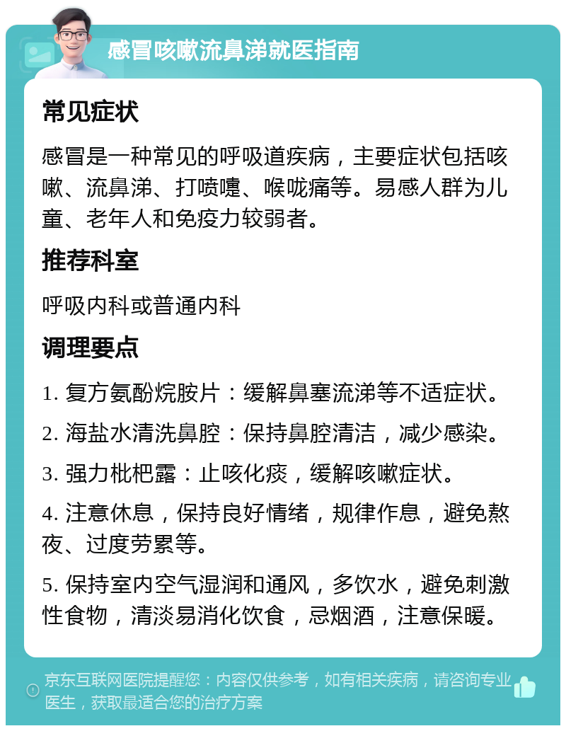 感冒咳嗽流鼻涕就医指南 常见症状 感冒是一种常见的呼吸道疾病，主要症状包括咳嗽、流鼻涕、打喷嚏、喉咙痛等。易感人群为儿童、老年人和免疫力较弱者。 推荐科室 呼吸内科或普通内科 调理要点 1. 复方氨酚烷胺片：缓解鼻塞流涕等不适症状。 2. 海盐水清洗鼻腔：保持鼻腔清洁，减少感染。 3. 强力枇杷露：止咳化痰，缓解咳嗽症状。 4. 注意休息，保持良好情绪，规律作息，避免熬夜、过度劳累等。 5. 保持室内空气湿润和通风，多饮水，避免刺激性食物，清淡易消化饮食，忌烟酒，注意保暖。