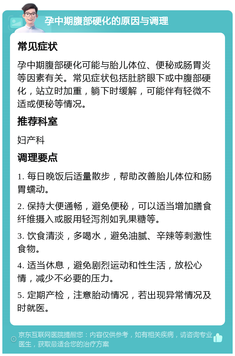 孕中期腹部硬化的原因与调理 常见症状 孕中期腹部硬化可能与胎儿体位、便秘或肠胃炎等因素有关。常见症状包括肚脐眼下或中腹部硬化，站立时加重，躺下时缓解，可能伴有轻微不适或便秘等情况。 推荐科室 妇产科 调理要点 1. 每日晚饭后适量散步，帮助改善胎儿体位和肠胃蠕动。 2. 保持大便通畅，避免便秘，可以适当增加膳食纤维摄入或服用轻泻剂如乳果糖等。 3. 饮食清淡，多喝水，避免油腻、辛辣等刺激性食物。 4. 适当休息，避免剧烈运动和性生活，放松心情，减少不必要的压力。 5. 定期产检，注意胎动情况，若出现异常情况及时就医。