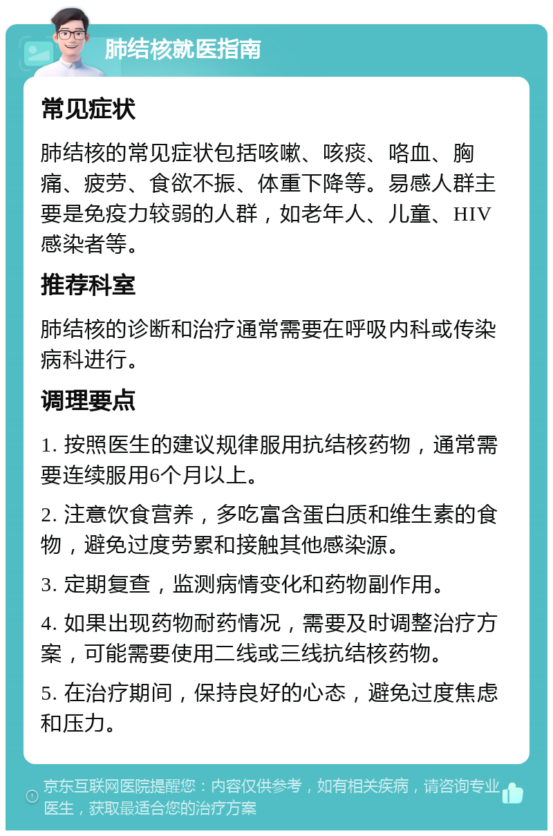 肺结核就医指南 常见症状 肺结核的常见症状包括咳嗽、咳痰、咯血、胸痛、疲劳、食欲不振、体重下降等。易感人群主要是免疫力较弱的人群，如老年人、儿童、HIV感染者等。 推荐科室 肺结核的诊断和治疗通常需要在呼吸内科或传染病科进行。 调理要点 1. 按照医生的建议规律服用抗结核药物，通常需要连续服用6个月以上。 2. 注意饮食营养，多吃富含蛋白质和维生素的食物，避免过度劳累和接触其他感染源。 3. 定期复查，监测病情变化和药物副作用。 4. 如果出现药物耐药情况，需要及时调整治疗方案，可能需要使用二线或三线抗结核药物。 5. 在治疗期间，保持良好的心态，避免过度焦虑和压力。