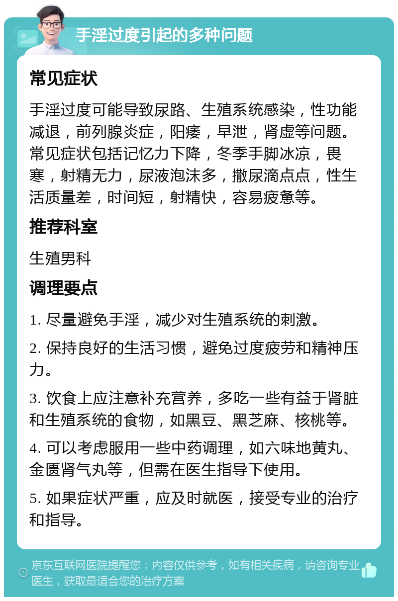 手淫过度引起的多种问题 常见症状 手淫过度可能导致尿路、生殖系统感染，性功能减退，前列腺炎症，阳痿，早泄，肾虚等问题。常见症状包括记忆力下降，冬季手脚冰凉，畏寒，射精无力，尿液泡沫多，撒尿滴点点，性生活质量差，时间短，射精快，容易疲惫等。 推荐科室 生殖男科 调理要点 1. 尽量避免手淫，减少对生殖系统的刺激。 2. 保持良好的生活习惯，避免过度疲劳和精神压力。 3. 饮食上应注意补充营养，多吃一些有益于肾脏和生殖系统的食物，如黑豆、黑芝麻、核桃等。 4. 可以考虑服用一些中药调理，如六味地黄丸、金匮肾气丸等，但需在医生指导下使用。 5. 如果症状严重，应及时就医，接受专业的治疗和指导。