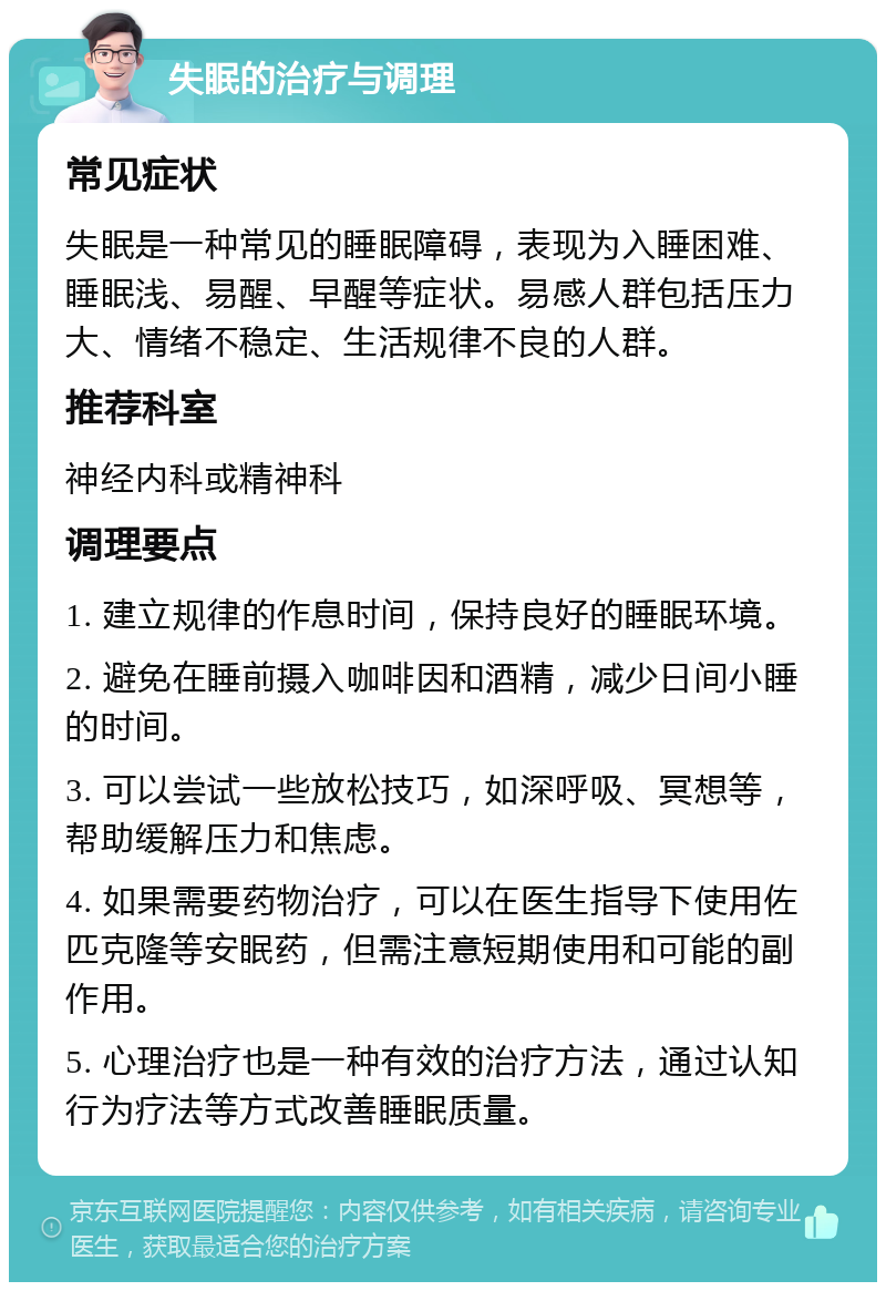 失眠的治疗与调理 常见症状 失眠是一种常见的睡眠障碍，表现为入睡困难、睡眠浅、易醒、早醒等症状。易感人群包括压力大、情绪不稳定、生活规律不良的人群。 推荐科室 神经内科或精神科 调理要点 1. 建立规律的作息时间，保持良好的睡眠环境。 2. 避免在睡前摄入咖啡因和酒精，减少日间小睡的时间。 3. 可以尝试一些放松技巧，如深呼吸、冥想等，帮助缓解压力和焦虑。 4. 如果需要药物治疗，可以在医生指导下使用佐匹克隆等安眠药，但需注意短期使用和可能的副作用。 5. 心理治疗也是一种有效的治疗方法，通过认知行为疗法等方式改善睡眠质量。