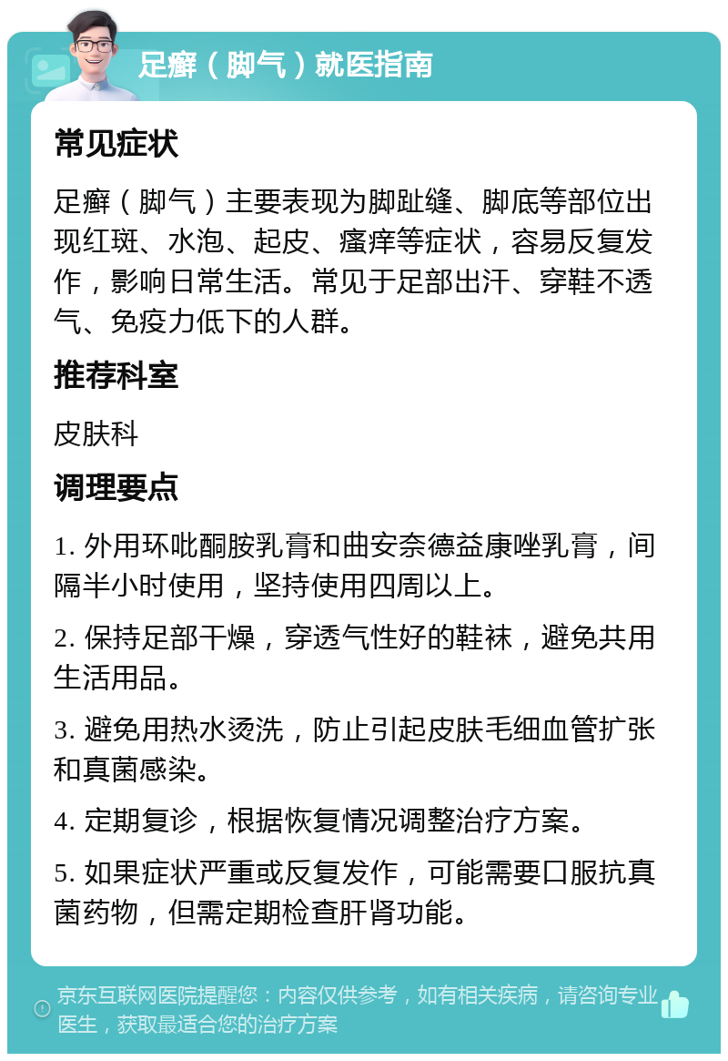 足癣（脚气）就医指南 常见症状 足癣（脚气）主要表现为脚趾缝、脚底等部位出现红斑、水泡、起皮、瘙痒等症状，容易反复发作，影响日常生活。常见于足部出汗、穿鞋不透气、免疫力低下的人群。 推荐科室 皮肤科 调理要点 1. 外用环吡酮胺乳膏和曲安奈德益康唑乳膏，间隔半小时使用，坚持使用四周以上。 2. 保持足部干燥，穿透气性好的鞋袜，避免共用生活用品。 3. 避免用热水烫洗，防止引起皮肤毛细血管扩张和真菌感染。 4. 定期复诊，根据恢复情况调整治疗方案。 5. 如果症状严重或反复发作，可能需要口服抗真菌药物，但需定期检查肝肾功能。