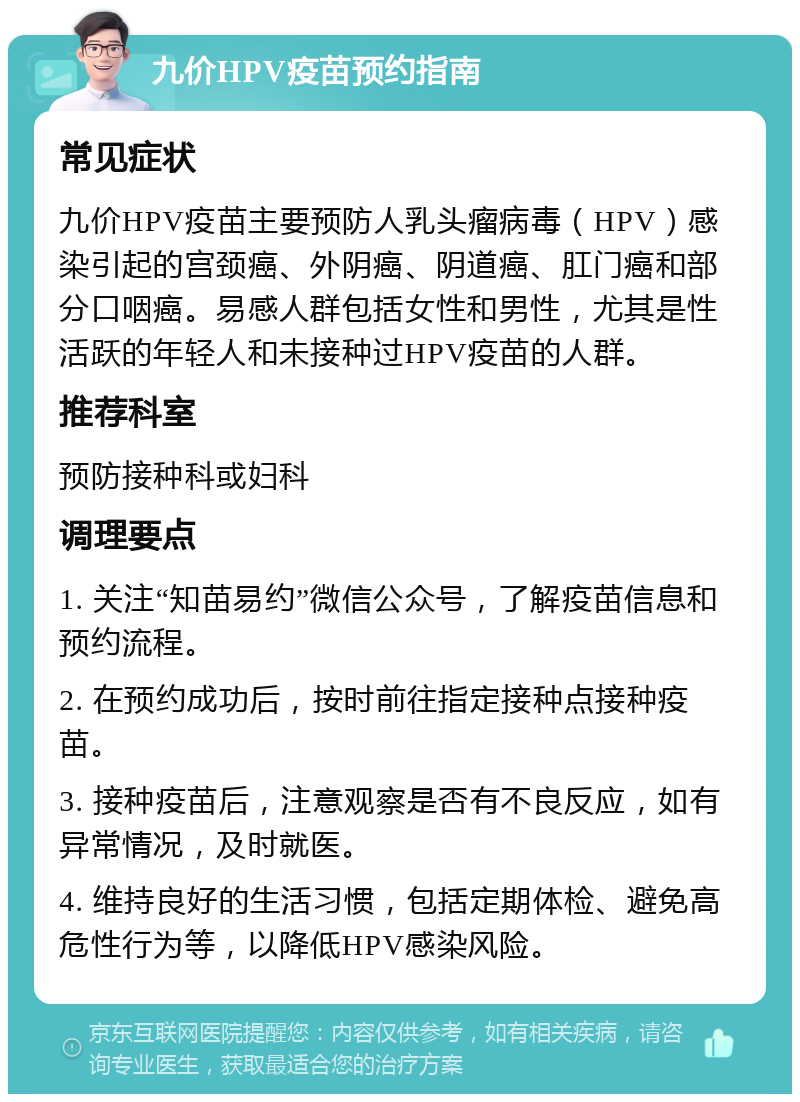 九价HPV疫苗预约指南 常见症状 九价HPV疫苗主要预防人乳头瘤病毒（HPV）感染引起的宫颈癌、外阴癌、阴道癌、肛门癌和部分口咽癌。易感人群包括女性和男性，尤其是性活跃的年轻人和未接种过HPV疫苗的人群。 推荐科室 预防接种科或妇科 调理要点 1. 关注“知苗易约”微信公众号，了解疫苗信息和预约流程。 2. 在预约成功后，按时前往指定接种点接种疫苗。 3. 接种疫苗后，注意观察是否有不良反应，如有异常情况，及时就医。 4. 维持良好的生活习惯，包括定期体检、避免高危性行为等，以降低HPV感染风险。