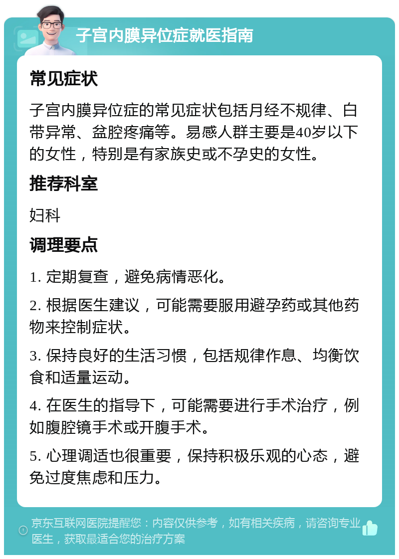 子宫内膜异位症就医指南 常见症状 子宫内膜异位症的常见症状包括月经不规律、白带异常、盆腔疼痛等。易感人群主要是40岁以下的女性，特别是有家族史或不孕史的女性。 推荐科室 妇科 调理要点 1. 定期复查，避免病情恶化。 2. 根据医生建议，可能需要服用避孕药或其他药物来控制症状。 3. 保持良好的生活习惯，包括规律作息、均衡饮食和适量运动。 4. 在医生的指导下，可能需要进行手术治疗，例如腹腔镜手术或开腹手术。 5. 心理调适也很重要，保持积极乐观的心态，避免过度焦虑和压力。