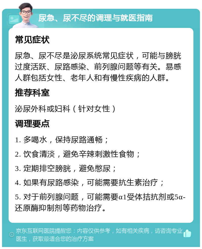 尿急、尿不尽的调理与就医指南 常见症状 尿急、尿不尽是泌尿系统常见症状，可能与膀胱过度活跃、尿路感染、前列腺问题等有关。易感人群包括女性、老年人和有慢性疾病的人群。 推荐科室 泌尿外科或妇科（针对女性） 调理要点 1. 多喝水，保持尿路通畅； 2. 饮食清淡，避免辛辣刺激性食物； 3. 定期排空膀胱，避免憋尿； 4. 如果有尿路感染，可能需要抗生素治疗； 5. 对于前列腺问题，可能需要α1受体拮抗剂或5α-还原酶抑制剂等药物治疗。