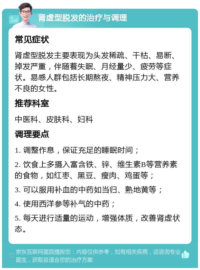 肾虚型脱发的治疗与调理 常见症状 肾虚型脱发主要表现为头发稀疏、干枯、易断、掉发严重，伴随着失眠、月经量少、疲劳等症状。易感人群包括长期熬夜、精神压力大、营养不良的女性。 推荐科室 中医科、皮肤科、妇科 调理要点 1. 调整作息，保证充足的睡眠时间； 2. 饮食上多摄入富含铁、锌、维生素B等营养素的食物，如红枣、黑豆、瘦肉、鸡蛋等； 3. 可以服用补血的中药如当归、熟地黄等； 4. 使用西洋参等补气的中药； 5. 每天进行适量的运动，增强体质，改善肾虚状态。