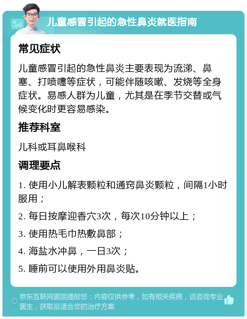 儿童感冒引起的急性鼻炎就医指南 常见症状 儿童感冒引起的急性鼻炎主要表现为流涕、鼻塞、打喷嚏等症状，可能伴随咳嗽、发烧等全身症状。易感人群为儿童，尤其是在季节交替或气候变化时更容易感染。 推荐科室 儿科或耳鼻喉科 调理要点 1. 使用小儿解表颗粒和通窍鼻炎颗粒，间隔1小时服用； 2. 每日按摩迎香穴3次，每次10分钟以上； 3. 使用热毛巾热敷鼻部； 4. 海盐水冲鼻，一日3次； 5. 睡前可以使用外用鼻炎贴。