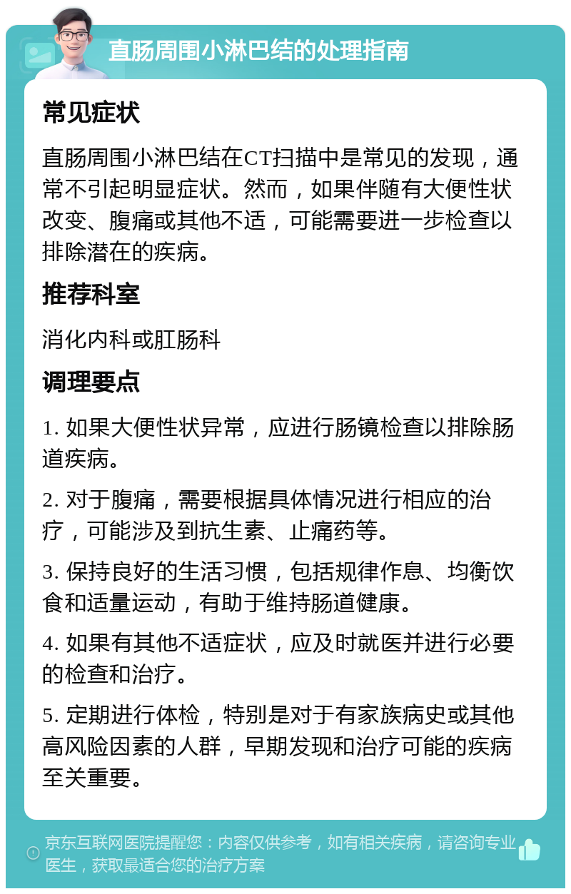 直肠周围小淋巴结的处理指南 常见症状 直肠周围小淋巴结在CT扫描中是常见的发现，通常不引起明显症状。然而，如果伴随有大便性状改变、腹痛或其他不适，可能需要进一步检查以排除潜在的疾病。 推荐科室 消化内科或肛肠科 调理要点 1. 如果大便性状异常，应进行肠镜检查以排除肠道疾病。 2. 对于腹痛，需要根据具体情况进行相应的治疗，可能涉及到抗生素、止痛药等。 3. 保持良好的生活习惯，包括规律作息、均衡饮食和适量运动，有助于维持肠道健康。 4. 如果有其他不适症状，应及时就医并进行必要的检查和治疗。 5. 定期进行体检，特别是对于有家族病史或其他高风险因素的人群，早期发现和治疗可能的疾病至关重要。