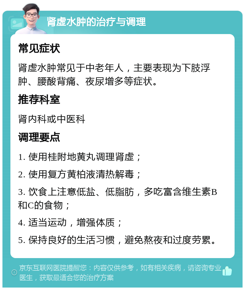 肾虚水肿的治疗与调理 常见症状 肾虚水肿常见于中老年人，主要表现为下肢浮肿、腰酸背痛、夜尿增多等症状。 推荐科室 肾内科或中医科 调理要点 1. 使用桂附地黄丸调理肾虚； 2. 使用复方黄柏液清热解毒； 3. 饮食上注意低盐、低脂肪，多吃富含维生素B和C的食物； 4. 适当运动，增强体质； 5. 保持良好的生活习惯，避免熬夜和过度劳累。