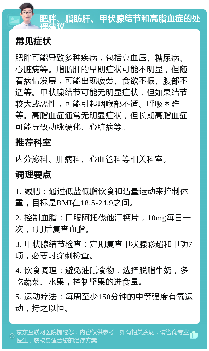 肥胖、脂肪肝、甲状腺结节和高脂血症的处理建议 常见症状 肥胖可能导致多种疾病，包括高血压、糖尿病、心脏病等。脂肪肝的早期症状可能不明显，但随着病情发展，可能出现疲劳、食欲不振、腹部不适等。甲状腺结节可能无明显症状，但如果结节较大或恶性，可能引起咽喉部不适、呼吸困难等。高脂血症通常无明显症状，但长期高脂血症可能导致动脉硬化、心脏病等。 推荐科室 内分泌科、肝病科、心血管科等相关科室。 调理要点 1. 减肥：通过低盐低脂饮食和适量运动来控制体重，目标是BMI在18.5-24.9之间。 2. 控制血脂：口服阿托伐他汀钙片，10mg每日一次，1月后复查血脂。 3. 甲状腺结节检查：定期复查甲状腺彩超和甲功7项，必要时穿刺检查。 4. 饮食调理：避免油腻食物，选择脱脂牛奶，多吃蔬菜、水果，控制坚果的进食量。 5. 运动疗法：每周至少150分钟的中等强度有氧运动，持之以恒。