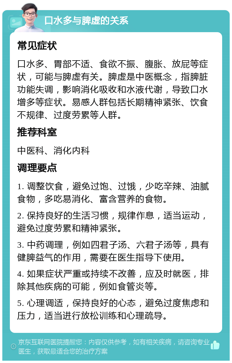 口水多与脾虚的关系 常见症状 口水多、胃部不适、食欲不振、腹胀、放屁等症状，可能与脾虚有关。脾虚是中医概念，指脾脏功能失调，影响消化吸收和水液代谢，导致口水增多等症状。易感人群包括长期精神紧张、饮食不规律、过度劳累等人群。 推荐科室 中医科、消化内科 调理要点 1. 调整饮食，避免过饱、过饿，少吃辛辣、油腻食物，多吃易消化、富含营养的食物。 2. 保持良好的生活习惯，规律作息，适当运动，避免过度劳累和精神紧张。 3. 中药调理，例如四君子汤、六君子汤等，具有健脾益气的作用，需要在医生指导下使用。 4. 如果症状严重或持续不改善，应及时就医，排除其他疾病的可能，例如食管炎等。 5. 心理调适，保持良好的心态，避免过度焦虑和压力，适当进行放松训练和心理疏导。