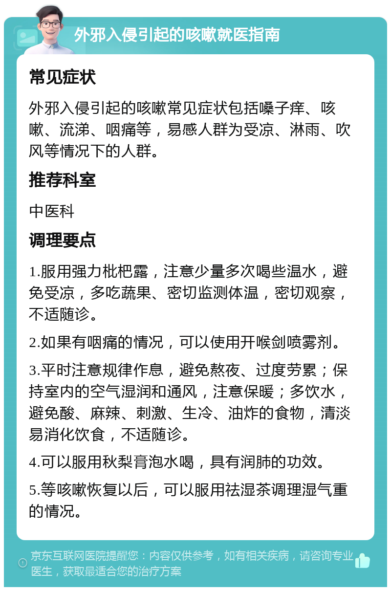 外邪入侵引起的咳嗽就医指南 常见症状 外邪入侵引起的咳嗽常见症状包括嗓子痒、咳嗽、流涕、咽痛等，易感人群为受凉、淋雨、吹风等情况下的人群。 推荐科室 中医科 调理要点 1.服用强力枇杷露，注意少量多次喝些温水，避免受凉，多吃蔬果、密切监测体温，密切观察，不适随诊。 2.如果有咽痛的情况，可以使用开喉剑喷雾剂。 3.平时注意规律作息，避免熬夜、过度劳累；保持室内的空气湿润和通风，注意保暖；多饮水，避免酸、麻辣、刺激、生冷、油炸的食物，清淡易消化饮食，不适随诊。 4.可以服用秋梨膏泡水喝，具有润肺的功效。 5.等咳嗽恢复以后，可以服用祛湿茶调理湿气重的情况。