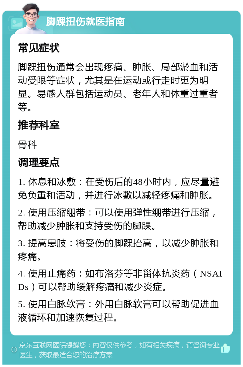 脚踝扭伤就医指南 常见症状 脚踝扭伤通常会出现疼痛、肿胀、局部淤血和活动受限等症状，尤其是在运动或行走时更为明显。易感人群包括运动员、老年人和体重过重者等。 推荐科室 骨科 调理要点 1. 休息和冰敷：在受伤后的48小时内，应尽量避免负重和活动，并进行冰敷以减轻疼痛和肿胀。 2. 使用压缩绷带：可以使用弹性绷带进行压缩，帮助减少肿胀和支持受伤的脚踝。 3. 提高患肢：将受伤的脚踝抬高，以减少肿胀和疼痛。 4. 使用止痛药：如布洛芬等非甾体抗炎药（NSAIDs）可以帮助缓解疼痛和减少炎症。 5. 使用白脉软膏：外用白脉软膏可以帮助促进血液循环和加速恢复过程。