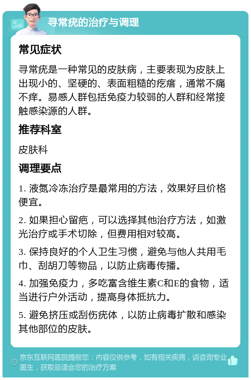 寻常疣的治疗与调理 常见症状 寻常疣是一种常见的皮肤病，主要表现为皮肤上出现小的、坚硬的、表面粗糙的疙瘩，通常不痛不痒。易感人群包括免疫力较弱的人群和经常接触感染源的人群。 推荐科室 皮肤科 调理要点 1. 液氮冷冻治疗是最常用的方法，效果好且价格便宜。 2. 如果担心留疤，可以选择其他治疗方法，如激光治疗或手术切除，但费用相对较高。 3. 保持良好的个人卫生习惯，避免与他人共用毛巾、刮胡刀等物品，以防止病毒传播。 4. 加强免疫力，多吃富含维生素C和E的食物，适当进行户外活动，提高身体抵抗力。 5. 避免挤压或刮伤疣体，以防止病毒扩散和感染其他部位的皮肤。