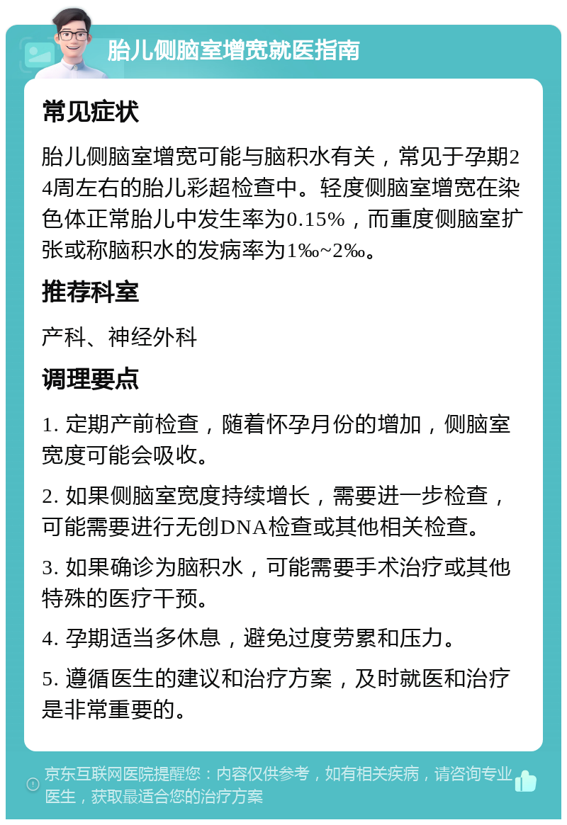 胎儿侧脑室增宽就医指南 常见症状 胎儿侧脑室增宽可能与脑积水有关，常见于孕期24周左右的胎儿彩超检查中。轻度侧脑室增宽在染色体正常胎儿中发生率为0.15%，而重度侧脑室扩张或称脑积水的发病率为1‰~2‰。 推荐科室 产科、神经外科 调理要点 1. 定期产前检查，随着怀孕月份的增加，侧脑室宽度可能会吸收。 2. 如果侧脑室宽度持续增长，需要进一步检查，可能需要进行无创DNA检查或其他相关检查。 3. 如果确诊为脑积水，可能需要手术治疗或其他特殊的医疗干预。 4. 孕期适当多休息，避免过度劳累和压力。 5. 遵循医生的建议和治疗方案，及时就医和治疗是非常重要的。